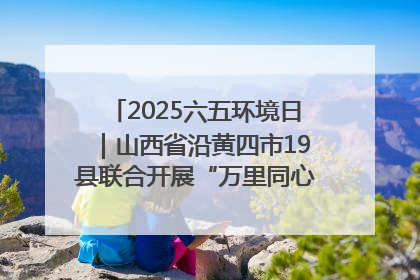 2025六五环境日｜山西省沿黄四市19县联合开展“万里同心，共护黄河”环保志愿者助力一泓清水入黄河公益活动
