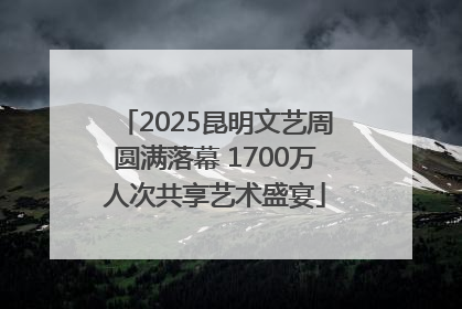 2025昆明文艺周圆满落幕 1700万人次共享艺术盛宴