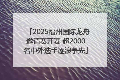 2025福州国际龙舟邀请赛开赛 超2000名中外选手逐浪争先