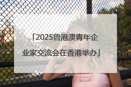 2025鲁港澳青年企业家交流会在香港举办