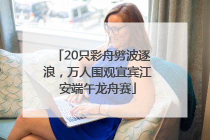 20只彩舟劈波逐浪，万人围观宜宾江安端午龙舟赛