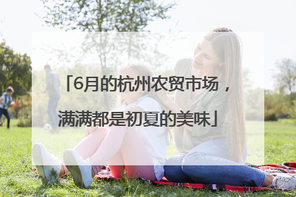6月的杭州农贸市场，满满都是初夏的美味